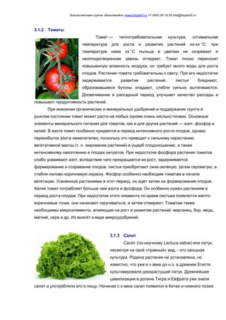 Консалтинговая группа «БизпланиКо» www.bizplan5.ru +7 (495) 65 18 95 info@bizplan5.ru
3.1.2 Томаты
Томат — теплотребовательная культура, оптимальная
температура для роста и развития растений хх-хх °C: при
температуре ниже хх °C пыльца в цветках не созревает и
неоплодотворенная завязь отпадает. Томат плохо переносит
повышенную влажность воздуха, но требует много воды для роста
плодов. Растения томата требовательны к свету. При его недостатке
задерживается развитие растений, листья бледнеют,
образовавшиеся бутоны опадают, стебли сильно вытягиваются.
Досвечивание в рассадный период улучшает качество рассады и
повышают продуктивность растений.
При внесении органических и минеральных удобрений и поддержания грунта в
рыхлом состоянии томат может расти на любых (кроме очень кислых) почвах. Основные
элементы минерального питания для томатов, как и для других растений — азот, фосфор и
калий. В азоте томат особенно нуждается в период интенсивного роста плодов, однако
переизбыток азота нежелателен, поскольку это приводит к сильному нарастанию
вегетативной массы (т. н. жирование растений) в ущерб плодоношению, а также
интенсивному накоплению в плодах нитратов. При недостатке фосфора растения томатов
слабо усваивают азот, вследствие чего прекращается их рост, задерживается
формирование и созревание плодов, листья приобретают сине-зелёную, затем сероватую, а
стебли лилово-коричневую окраску. Фосфор особенно необходим томатам в начале
вегетации. Усвоенный растениями в этот период, он идёт затем на формирование плодов.
Калия томат потребляет больше чем азота и фосфора. Он особенно нужен растениям в
период роста плодов. При недостатке этого элемента по краям листьев появлются жёлто-
коричневые точки, они начинают скручиваться, а затем отмирают. Томатам также
необходимы микроэлементы, влияющие на рост и развитие растений: марганец, бор, медь,
магний, сера и др. Их вносят в виде микроудобрений.
3.1.3 Салат
Салат (по-научному Lactuca sative) или латук,
несмотря на свой «травный» вид, - это овощная
культура. Родина растения не установлена, но
известно, что уже в х веке до н.э. в древнем Египте
культивировали дикорастущий латук. Древнейшие
цивилизации в долине Тигра и Евфрата уже знали
салат и употребляли его в пищу. Начиная с х века салат появился в Китае и немного позже
 