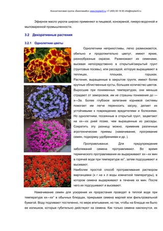 Консалтинговая группа «БизпланиКо» www.bizplan5.ru +7 (495) 65 18 95 info@bizplan5.ru
Эфирное масло укропа широко применяют в пищевой, консервной, ликеро-водочной и
мыловаренной промышленности.
3.2 Декоративные растения
3.2.1 Однолетние цветы
Однолетники неприхотливы, легко размножаются,
обильно и продолжительно цветут, имеют яркие,
разнообразные окраски. Размножают их семенами,
высевая непосредственно в открытый/закрытый грунт
(грунтовые посевы), или рассадой, которую выращивают в
теплицах, плошках, горшках.
Растения, выращенные в закрытом грунте, имеют более
крупные облиственные кусты, большее количество цветов.
Выросшие при пониженных температурах, они меньше
страдают от заморозков, им не страшны понижения до —
х—За. Более глубокое залегание корневой системы
помогает им легче переносить засуху, делает их
устойчивыми к повреждению вредителями и болезнями.
Но однолетники, посеянные в открытый грунт, зацветают
на хх—хх дней позже, чем выращенные из рассады.
Сократить эту разницу можно, применив различные
агротехнические приемы (намачивание, прогревание
семян, подкормку удобрениями и др. ).
Протравливание. Для предупреждения
заболеваний семена протравливают. Во время
термического протравливания их выдерживают хх—хх мин
в горячей воде при температуре хх°, затем подсушивают и
высевают.
Наиболее простой способ протравливания раствором
марганцевки (х г на х л воды комнатной температуры), в
котором семена выдерживают в течение хх мин. После
чего их подсушивают и высевают.
Намачивание семян для ускорения их прорастания проводят в теплой воде при
температуре хх—хх° в обычных блюдцах, прикрывая семена марлей или фильтровальной
бумагой. Воду подливают постепенно, по мере впитывания, но так, чтобы на блюдце не было
ее излишков, которые губительно действуют на семена. Как только семена наклюнутся, их
 