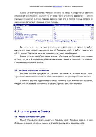 Консалтинговая группа «БизпланиКо» www.bizplan5.ru +7 (495) 65 18 95 info@bizplan5.ru
Анализ ценовой конъюнктуры показал, что цены на овощи и декоративные растения
испытывают значительную зависимость от сезонности. Стоимость возрастает в зимние
периоды и снижается в летние периоды времени года. Это в первую очередь связано со
снижением энергозатрат теплицы в летние периоды.
Список продукции Единица измерения Цена, руб.
Огурцы кг хх
Помидоры кг хх
Зелень кг ххх
Тюльпаны шт хх
Рассада однолетних цветов шт хх
Хризантема горшечная шт ххх
Пуантетия шт хх
Таблица 3-1. Цены на реализуемую продукцию
Для расчета по проекту предполагались цены реализации на уровне хх руб./кг
огурцов, что ниже среднестатистических цен по Пермскому краю, хх руб./кг. томатов, ххх
руб./кг. зелени. То есть при расчетах принимался пессимистичный вариант.
Данная политика ценообразования позволит обеспечить необходимый поток заказов
на старте проекта. В дальнейшем возможно увеличение стоимости продукции, что приведет
к увеличению доходности теплицы.
3.4 Условия поставки и стоимость
Поставка готовой продукции по сетевым магазинам и оптовым базам будет
осуществляться как самовывозом, так и специализированными транспортными компаниями.
Стоимость доставки будет соответствовать стоимости услуг транспортных компаний,
которая рассчитывается в зависимости от объема, сроков и дальности доставки.
4 Стратегия развития бизнеса
4.1 Местонахождение объекта
Проект планируется реализовывать в Пермском крае, Пермском районе, в селе
Лобаново, питомнике «Анютины глазки» на существующем участке размером х,х га.
 