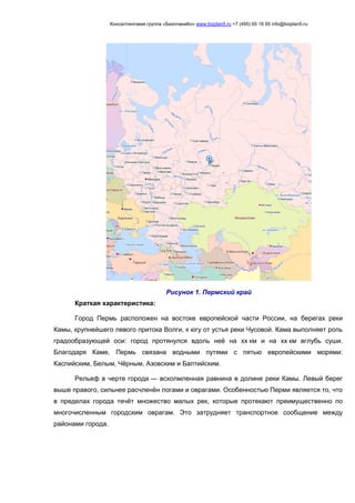 Консалтинговая группа «БизпланиКо» www.bizplan5.ru +7 (495) 65 18 95 info@bizplan5.ru
Рисунок 1. Пермский край
Краткая характеристика:
Город Пермь расположен на востоке европейской части России, на берегах реки
Камы, крупнейшего левого притока Волги, к югу от устья реки Чусовой. Кама выполняет роль
градообразующей оси: город протянулся вдоль неё на хх км и на хх км вглубь суши.
Благодаря Каме, Пермь связана водными путями с пятью европейскими морями:
Каспийским, Белым, Чёрным, Азовским и Балтийским.
Рельеф в черте города — всхолмленная равнина в долине реки Камы. Левый берег
выше правого, сильнее расчленён логами и оврагами. Особенностью Перми является то, что
в пределах города течёт множество малых рек, которые протекают преимущественно по
многочисленным городским оврагам. Это затрудняет транспортное сообщение между
районами города.
 