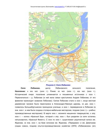 Консалтинговая группа «БизпланиКо» www.bizplan5.ru +7 (495) 65 18 95 info@bizplan5.ru
Рисунок 2. Село Лобаново
Село Лобаново, центр Лобановского сельского поселения.
Население: х ххх чел. (хххх г.). Ранее: хх чел. (хххх г.), ххх чел. (хххх г.).
Исторический очерк: поселение упоминается в письменных источниках с хххх г.
Первоначально – д. Лобанова (в ней жила семья крестьянина Андрея Лобанова; от его
фамилии происходит название Лобаново). Селом Лобаново стало в хххх г, когда местная
деревянная часовня была перестроена в Александро-Невскую церковь. хх дек. хххх г.
появилось Большебуртымское приходское училище, в хххх г. переведенное в Лобаново (в
янв. хххх г. в нем была создана столярно-мебельная мастерская, позднее (хххх г.) – учебно-
производственные мастерские). В марте хххх г. возникло машинное товарищество, х апр.
хххх г. – колхоз «Красный Бор», который х апр. хххх г. был разделен (в селе осталась
сельхозартель «Красный Факел»). С хххх по хххх г. существовал укрупненный колхоз им.
Жданова. хх янв. хххх г. на базе колхозов им. Жданова, «Передовик» и им. Димитрова
создан совхоз, позднее опытно-производственное хозяйство (ОПХ) «Лобановское» (его
 