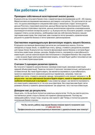 Консалтинговая группа «БизпланиКо» www.bizplan5.ru +7 (495) 65 18 95 info@bizplan5.ru
Как работаем мы?
Проводим собственный всесторонний анализ рынка.
В результате вы получаете бизнес-план с маркетинговым исследованием на 40 – 80 страниц.
Маркетинговое исследование максимально достоверно и актуально. Это достигается за счет
того, что рынок анализируется специалистами сразу с нескольких сторон: используются
данные Росстата, отраслевой аналитики, данные Министерства Экономического Развития,
данные крупных отраслевых порталов, данные аналитических журналов и еженедельников,
анализируются мнения экспертов рынка и т.д. В результате вы получаете документ, который
содержит ответы на все вопросы, необходимые вам как собственнику бизнеса и вашим
партнерам-инвесторам. Как следствие: вам становится легче принимать управленческие
решения по развитию бизнеса и легче привлекать финансирование.
Составляем индивидуальную финансовую модель вашего бизнеса.
В процессе составления финансовых расчетов мы учитываем все нюансы. Если вы
находитесь в городе Энске, то заработную плату, аренду, стоимость ресурсов мы возьмем
для города Энска. В результате вы получите финансовый анализ бизнеса, в котором будут
посчитаны инвестиции, доходы, расходы, безубыточность, окупаемость и рентабельность
инвестиций с учетом нюансов вашего местоположения и специфики бизнеса. Как следствие
– у вас на руках будет реальная финансовая модель, которой будет удобно пользоваться как
вам, так и инвесторам-кредиторам.
Считаем 3 сценария развития проекта.
Вы получите 3 варианта запуска бизнеса: минимум инвестиций, максимум инвестиций,
средний объем инвестиций. Также вы получите 3 прогноза: пессимистичный, нейтральный и
оптимистичный. Вы также будете видеть, как меняется окупаемость и рентабельность
проекта в зависимости от изменения различных параметров, например, таких как:
заработная плата, стоимость ресурсов, аренда, проходимость или процент загрузки и т.д. В
результате – вы как собственник бизнеса будете видеть, какой из вариантов развития
наиболее оптимальный и выгодный. А ваш инвестор увидит, как меняется окупаемость
его инвестиций в зависимости от тех или иных факторов. Как следствие вам будет легче
развивать бизнес и привлечь финансирование: как кредитное, так и частные инвестиции.
Доводим вас до результата.
Наша цель, что бы вы были полностью довольны результатом. Что бы вы смогли достичь
поставленных целей: открыть бизнес или привлечь финансирование. Поэтому мы
завершаем работу только тогда, когда вы нам скажете «Да! Теперь я полностью доволен
полученным бизнес-планом»
Что бы начать работу над вашим бизнес-планом просто позвоните нам:
+7 (495) 645 18 95
Профессиональные инвестиционные аналитики с удовольствием вам помогут!
 