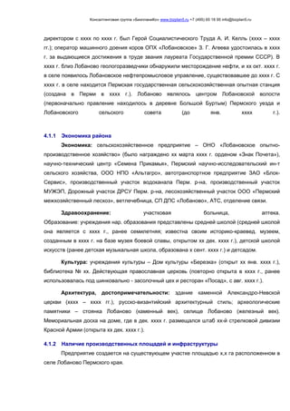 Консалтинговая группа «БизпланиКо» www.bizplan5.ru +7 (495) 65 18 95 info@bizplan5.ru
директором с хххх по хххх г. был Герой Социалистического Труда А. И. Келль (хххх – хххх
гг.); оператор машинного доения коров ОПХ «Лобановское» З. Г. Агеева удостоилась в хххх
г. за выдающиеся достижения в труде звания лауреата Государственной премии СССР). В
хххх г. близ Лобаново геологоразведчики обнаружили месторождение нефти, и хх окт. хххх г.
в селе появилось Лобановское нефтепромысловое управление, существовавшее до хххх г. С
хххх г. в селе находится Пермская государственная сельскохозяйственная опытная станция
(создана в Перми в хххх г.). Лобаново являлось центром Лобановской волости
(первоначально правление находилось в деревне Большой Буртым) Пермского уезда и
Лобановского сельского совета (до янв. хххх г.).
4.1.1 Экономика района
Экономика: сельскохозяйственное предприятие – ОНО «Лобановское опытно-
производственное хозяйство» (было награждено хх марта хххх г. орденом «Знак Почета»),
научно-технический центр «Семена Прикамья», Пермский научно-исследовательский ин-т
сельского хозяйства, ООО НПО «Альтагро», автотранспортное предприятие ЗАО «Блок-
Сервис», производственный участок водоканала Перм. р-на, производственный участок
МУЖЭП, Дорожный участок ДРСУ Перм. р-на, лесохозяйственный участок ООО «Пермский
межхозяйственный лесхоз», ветлечебница, СП ДПС «Лобаново», АТС, отделение связи.
Здравоохранение: участковая больница, аптека.
Образование: учреждения нар. образования представлены средней школой (средней школой
она является с хххх г., ранее семилетняя; известна своим историко-краевед. музеем,
созданным в хххх г. на базе музея боевой славы, открытом хх дек. хххх г.), детской школой
искусств (ранее детская музыкальная школа, образована х сент. хххх г.) и детсадом.
Культура: учреждения культуры – Дом культуры «Березка» (открыт хх янв. хххх г.),
библиотека № хх. Действующая православная церковь (повторно открыта в хххх г., ранее
использовалась под шинковально - засолочный цех и ресторан «Посад», с авг. хххх г.).
Архитектура, достопримечательности: здание каменной Александро-Невской
церкви (хххх – хххх гг.), русско-византийский архитектурный стиль; археологические
памятники – стоянка Лобаново (каменный век), селище Лобаново (железный век).
Мемориальная доска на доме, где в дек. хххх г. размещался штаб хх-й стрелковой дивизии
Красной Армии (открыта хх дек. хххх г.).
4.1.2 Наличие производственных площадей и инфраструктуры
Предприятие создается на существующем участке площадью х,х га расположенном в
селе Лобаново Пермского края.
 