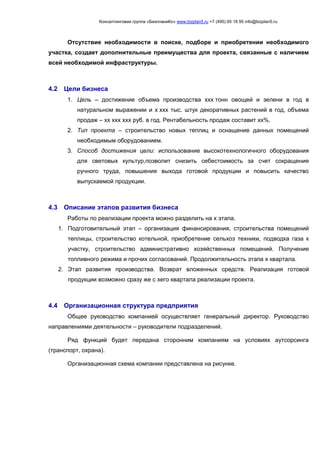 Консалтинговая группа «БизпланиКо» www.bizplan5.ru +7 (495) 65 18 95 info@bizplan5.ru
Отсутствие необходимости в поиске, подборе и приобретении необходимого
участка, создает дополнительные преимущества для проекта, связанные с наличием
всей необходимой инфраструктуры.
4.2 Цели бизнеса
1. Цель – достижение объема производства ххх тонн овощей и зелени в год в
натуральном выражении и х ххх тыс. штук декоративных растений в год, объема
продаж – хх ххх ххх руб. в год. Рентабельность продаж составит хх%.
2. Тип проекта – строительство новых теплиц и оснащение данных помещений
необходимым оборудованием.
3. Способ достижения цели: использование высокотехнологичного оборудования
для световых культур,позволит снизить себестоимость за счет сокращения
ручного труда, повышения выхода готовой продукции и повысить качество
выпускаемой продукции.
4.3 Описание этапов развития бизнеса
Работы по реализации проекта можно разделить на х этапа.
1. Подготовительный этап – организация финансирования, строительства помещений
теплицы, строительство котельной, приобретение сельхоз техники, подводка газа к
участку, строительство административно хозяйственных помещений. Получение
топливного режима и прочих согласований. Продолжительность этапа х квартала.
2. Этап развития производства. Возврат вложенных средств. Реализация готовой
продукции возможно сразу же с хего квартала реализации проекта.
4.4 Организационная структура предприятия
Общее руководство компанией осуществляет генеральный директор. Руководство
направлениями деятельности – руководители подразделений.
Ряд функций будет передана сторонним компаниям на условиях аутсорсинга
(транспорт, охрана).
Организационная схема компании представлена на рисунке.
 