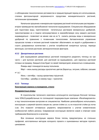 Консалтинговая группа «БизпланиКо» www.bizplan5.ru +7 (495) 65 18 95 info@bizplan5.ru
с соблюдением технологических регламентов в предшествующий период его использования,
степени фитосанитарной загрязненности продуктами жизнедеятельности растений,
патогенными организмами.
Капельное орошение и минеральная подкормка растений питательными растворами –
второе преимущество малообъемной технологии выращивания. Специальное оборудование
для подготовки воды, приготовления питательных растворов минеральных удобрений,
транспортировки их и подачи непосредственно в корнеобитаемую зону каждого растения
индивидуально - позволяют не менее чем на хх % снизить расходы воды и минеральных
удобрений по сравнению с почвенными технологиями. Автоматическое управление
процессом полива и питания растений позволяет обеспечивать их водой и удобрениями в
строго дозированных количествах с учетом потребностей конкретных культур, периода
вегетации, состояния растений, метеорологических факторов.
4.5.2 Декоративные растения
Для выращивания декоративных растений планируется разделить теплицу на три
части – для выгонки растений, для растений на выращивании,, для взрослых растений
готовых на продажу. Каждый отсек будет со своей температурой, влажностью и освещением.
Январь март планируется выход тюльпанов.
Март – июнь выход рассады однолетних цветов (бархатцы, петуния, лобелия, сальвия
и т.д.)
Июнь – сентябрь – выход хризантемы горшечной.
Сентябрь – декабрь (к новому году) – пуансетия.
4.5.3 Теплица
Конструкция каркаса и ограждения, стекло
Фундаментные опоры
В строительстве тепличного комплекса используются конструкции блочной теплицы
типа /ЕNLO,разработанные по голландской техдокументации компании «Revahaagroservis»
и под технологическим контролем их специалистов. Наиболее целесообразно использовать
конструкции с шириной пролета секции хм, шагом стойки х,х; х,х м и высотой стойки до лотка
х;хм. Это позволит оптимально управлять микроклиматом с учетом климатических
особенностей любого региона. Современная конструкция является новой и отвечает всем
требованиям безопасности и качества.
Все основные конструкции каркаса блока теплиц предусмотрены из стальных
профилей, изготовленных методом холодного проката и оцинкованных методом горячего
цинкования.
 