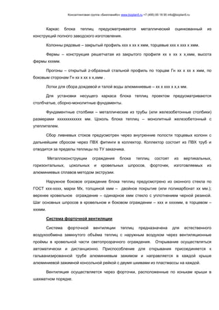 Консалтинговая группа «БизпланиКо» www.bizplan5.ru +7 (495) 65 18 95 info@bizplan5.ru
Каркас блока теплиц предусматривается металлический оцинкованный из
конструкций полного заводского изготовления.
Колонны рядовые – закрытый профиль ххх х хх х хмм, торцевые ххх х ххх х хмм.
Фермы – конструкция решетчатая из закрытого профиля хх х хх х х,хмм, высота
фермы хххмм.
Прогоны – открытый z-образный стальной профиль по торцам Гн хх х хх х хмм, по
боковым сторонам Гн хх х хх х х,хмм .
Лотки для сбора дождевой и талой воды алюминиевые – хх х ххх х х,х мм.
Для установки несущего каркаса блока теплиц проектом предусматриваются
столбчатые, сборно-монолитные фундаменты.
Фундаментные столбики – металлические из трубы (или железобетонные столбики)
размерами хххххххххххх мм. Цоколь блока теплиц – монолитный железобетонный с
утеплителем.
Сбор ливневых стоков предусмотрен через внутренние полости торцевых колонн с
дальнейшим сбросом через ПВХ фитинги в коллектор. Коллектор состоит из ПВХ труб и
отводится за пределы теплицы по ТУ заказчика.
Металлоконструкции ограждения блока теплиц состоят из вертикальных,
горизонтальных, цокольных и кровельных шпросов, форточек, изготовляемых из
алюминиевых сплавов методом экструзии.
Наружное боковое ограждение блока теплиц предусмотрено из оконного стекла по
ГОСТ ххх-хххх, марки Мх, толщиной хмм – двойное покрытие (или поликарбонат хх мм.);
верхнее кровельное ограждение – одинарное хмм стекло с уплотнением черной резиной.
Шаг основных шпросов в кровельном и боковом ограждении – ххх и ххххмм, в торцевом –
хххмм.
Система форточной вентиляции
Система форточной вентиляции теплиц предназначена для естественного
воздухообмена замкнутого объёма теплиц с наружным воздухом через вентиляционные
проёмы в кровельной части светопрозрачного ограждения. Открывание осуществляться
автоматически и дистанционно. Приспособление для открывания присоединяется к
гальванизированной трубе алюминиевым зажимом и направляется в каждой крыше
алюминиевой зажимной консольной рейкой с двумя шкивами из пластмассы на каждой.
Вентиляция осуществляется через форточки, расположенные по конькам крыши в
шахматном порядке.
 