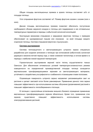 Консалтинговая группа «БизпланиКо» www.bizplan5.ru +7 (495) 65 18 95 info@bizplan5.ru
Общая площадь вентиляционных проемов в кровле теплицы составляет хх% от
площади теплицы;
Угол открывания форточек составляет ххº. Размер форточек ххххмм х ххххмм (хххх х
хххх).
Данная площадь вентиляционных проемов позволяет обеспечить поступление
необходимого объема наружного воздуха в теплицы для поддержания в них оптимальных
температурных параметров в периоды с избыточной солнечной инсоляцией.
Конструкция механизма открывания и закрывания форточек теплицы с приводом
обеспечивает их одновременный подъем или опускание на всей площади каждого
отделения теплицы. Система открывания форточек «пушпульная».
Система зашторивания
Система теплозащитного и светоотражающего шторного экрана специально
разработана для создания затенения в теплицах при интенсивной (избыточной) солнечной
радиации в весенне-летний период года, а также снижения теплопотерь в ночное время и в
периоды с наиболее низкой наружной температурой.
Горизонтальное зашторивание верхней части теплиц осуществляется тканью
Свенссон. Для обеспечения оптимальных условий температурно-влажностного режима
освещенности на определенной производственной площади теплица оснащается
вертикальными трансформирующимися экранами из светоотражающего материала,
устойчивого к воздействию ультрафиолета и снабженного отсекающими пламя полосками.
Отражающая поверхность шторного экрана направляет рассеивающийся свет на
растения и делает световой поток более равномерным. Применение данного типа экрана
повышает эффективность при использовании системы облучения (досвечивания) растений и
повышает эффективность теплосбережения в теплицах.
В теплицах с однослойным остеклением внешнего бокового ограждения применение
вертикальных трансформирующихся экранов обязательно. Кроме того, применение этих
экранов существенно повышает эффективность использования системы
электродосвечивания растений.
 