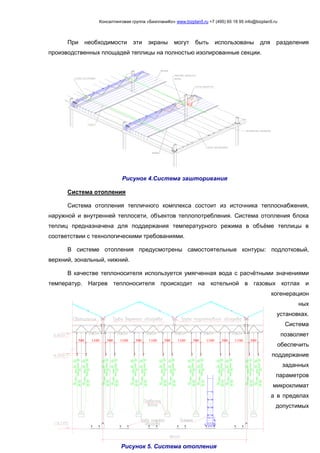 Консалтинговая группа «БизпланиКо» www.bizplan5.ru +7 (495) 65 18 95 info@bizplan5.ru
500500 500 500 500 500 5001100 1100 1100 1100 1100 1100
При необходимости эти экраны могут быть использованы для разделения
производственных площадей теплицы на полностью изолированные секции.
Система отопления
Система отопления тепличного комплекса состоит из источника теплоснабжения,
наружной и внутренней теплосети, объектов теплопотребления. Система отопления блока
теплиц предназначена для поддержания температурного режима в объёме теплицы в
соответствии с технологическими требованиями.
В системе отопления предусмотрены самостоятельные контуры: подлотковый,
верхний, зональный, нижний.
В качестве теплоносителя используется умягченная вода с расчётными значениями
температур. Нагрев теплоносителя происходит на котельной в газовых котлах и
когенерацион
ных
установках.
Система
позволяет
обеспечить
поддержание
заданных
параметров
микроклимат
а в пределах
допустимых
Рисунок 4.Система зашторивания
Рисунок 5. Система отопления
 