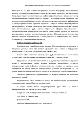 Консалтинговая группа «БизпланиКо» www.bizplan5.ru +7 (495) 65 18 95 info@bizplan5.ru
отклонений +/- х°С. Для обеспечения требуемых значений температуры теплоносителя в
контурах обогрева предусматриваются узлы регулирования температур (дистрибьюторы).
Каждый узел подключен к магистральным трубопроводам теплотрасс и обслуживает контур
отопления в каждом отделении теплицы и работает в автономном режиме управления. Узел
управления, состоящий из смесительных клапанов, циркуляционных насосов, трубопроводов
и арматуры размещается в сервисном отделении. Контурные системы обогрева работают
автоматически от датчиков температуры. Системы обогрева предусмотрены из стальных
труб. Обогревательные трубы системы подлоткового обогрева присоединяются к
распределительным трубопроводам при помощи резинотканевых рукавов. На подводках
устанавливается запорная арматура (шаровые клапаны). Обогревательные трубы системы
верхнего обогрева присоединяются к распределительным трубопроводам при помощи
стальных труб  ххмм без запорной арматуры.
Система подкормки растений СОх
Для обеспечения потребности теплиц в подаче СОх предусмотрено использовать из
отходящих (дымовых) газов при сжигании природного газа в котлах и поддерживать
концентрацию СОх в объеме теплицы на уровне ххх - хххх ррm.
Система отбора углекислого газа от дымовой трубы газовой котельной выполняется в
соответствии с действующими нормативными документами в Европе и России.
Традиционная схема использования СОх из продуктов сгорания котельных в дневное
время в весенне-летний период времени вызывает необходимость устройства
аккумулирующих емкостей. Емкости теплоизолированные, т.к. вода в них в дневное время
нагревается при работе котла или когенерационных установок для выработки СОх, а в
ночное время горячая вода используется в качестве теплоносителя - для обогрева теплицы.
Отходящий газ котельной содержит хх-хх% СОх, который необходим для увеличения
урожайности овощей.
Внутритепличная часть системы СОх служит для транспортировки, распределения
отходящих газов и подачи СОх в зону роста растений.
В каждом пролете теплиц предусматриваются трубы ПВХ  ххмм с
микроотверстиями под каждым рядом растений.
Внутренняя часть распределительной системы в теплицах состоит из:
труб ПВХ  от хххмм до ххмм,
фитингов из ПВХ,
насосов для удаления конденсата в канализацию.
 