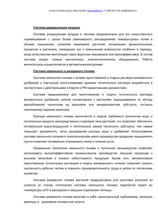 Консалтинговая группа «БизпланиКо» www.bizplan5.ru +7 (495) 65 18 95 info@bizplan5.ru
Система рециркуляции воздуха
Система рециркуляции воздуха в теплице предназначена для его искусственного
перемешивания с целью более равномерного распределения температурных полей в
объеме сооружения, снижения перегревов растений, активизации физиологических
процессов в растениях, ликвидации зон с повышенной влажностью особенно в периоды,
когда естественная вентиляция через форточки невозможна или малоэффективна. В состав
системы входят осевые вентиляторы, электротехническое оборудование. Работа
вентиляторов осуществляется в автоматическом режиме.
Система капельного и резервного полива
Система капельного полива с узлами приготовления и подачи раствора минеральных
удобрений и повторным использованием дренажа питательного раствора разработана в
соответствии с действующими в Европе и РФ нормативными документами.
Система предназначена для приготовления и подачи питательного раствора
минеральных удобрений нужной концентрации к растениям, выращиваемым по методу
малообъемной технологии на кокосовом или минераловатном субстрате, согласно
техническому заданию заказчика.
Принцип капельного полива заключается в подаче требуемого количества воды и
питательных веществ непосредственно к корневой зоне растений, что позволяет обеспечить
оптимальный водно-воздушный и питательный режим тепличного субстрата, тем самым
повышает урожайность, четко распределяя расходы воды и удобрений. Использование
системы капельного питания в технологическом цикле производства продукции защищенного
грунта позволяет оптимально планировать полив в течение суток.
Применение технологии капельного полива в тепличном овощеводстве позволяет
организовать высокоэффективное промышленное производство овощной продукции с
высоким качеством и снизить себестоимость продукции. Кроме того, автоматизация
приготовления питательных растворов и подачи минерального питания позволяет снизить
численность рабочих теплиц и повысить производительность труда в целом по тепличному
хозяйству.
Система резервного полива растений предусмотрена для дополива растений из
шлангов (в случае отключения системы капельного полива) подогретой водой до
температуры ххºС в рассадном и овощных отделениях теплицы.
Система резервного полива включает в себя: магистральный трубопровод, запорную
арматуру и резиновые поливочные шланги.
 