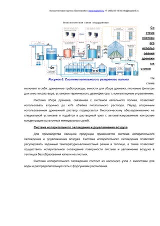 Консалтинговая группа «БизпланиКо» www.bizplan5.ru +7 (495) 65 18 95 info@bizplan5.ru
Си
стема
повторн
ого
использ
ования
дренажн
ых
стоков
Си
стема
включает в себя: дренажные трубопроводы, емкости для сбора дренажа, песчаные фильтры
для очистки раствора, установки термического дезинфектора с компьютерным управлением.
Система сбора дренажа, связанная с системой капельного полива, позволяет
использовать вторично до хх% объёма питательного раствора. Перед вторичным
использованием дренажный раствор подвергается биологическому обеззараживанию на
специальной установке и подаётся в растворный узел с автоматизированным контролем
концентрации остаточных минеральных солей.
Система испарительного охлаждения и доувлажнения воздуха
Для производства овощной продукции применяется система испарительного
охлаждения и доувлажнения воздуха. Система испарительного охлаждения позволяет
регулировать заданный температурно-влажностный режим в теплице, а также позволяет
осуществить испарительное охлаждение поверхности листьев и увлажнение воздуха в
теплицах без образования капели на листьях.
Система испарительного охлаждения состоит из насосного узла с емкостями для
воды и распределительную сеть с форсунками распыления.
Рисунок 6. Система капельного и резервного полива
 