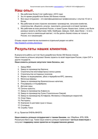 Консалтинговая группа «БизпланиКо» www.bizplan5.ru +7 (495) 65 18 95 info@bizplan5.ru
Наш опыт.
1. Мы работаем более 5 лет (работаем с 2010 года)
2. За это время разработали более 350 бизнес-планов.
3. Все наши сотрудники – это квалифицированные профессионалы с опытом 10 лет и
более.
4. Мы работаем во всех отраслях экономики: производстве, сельском хозяйстве,
строительстве, общепите, услугах, транспорте, розничной и оптовой торговле.
5. Мы работаем во всех регионах России, а также Грузии, Казахстане. (также у нас были
разовые проекты во Вьетнаме, Кубе, Камбодже, Швеции, США, Шри-Ланке – то есть
нашего опыта и компетенций хватает, что бы делать бизнес-планы не только в
России, но и заграницей)
Отзывы наших клиентов мы выложили в отдельный раздел на сайте:
http://bizplan5.ru/index.php/otzyvy
Результаты наших клиентов.
В результате работы за 5 лет было разработано более 350 бизнес-планов.
Наши клиенты успешно запускают бизнес проекты по всей территории России, стран СНГ и
других государств.
Наши клиенты успешно запустили такие бизнесы, как:
1. Завод ЖБИ;
2. Завод по производству Кирпича;
3. Строительство многоквартирных жилых домов;
4. Строительство коттеджных поселков;
5. Фермы по выращиванию, убою и переработке КРС, свинины;
6. Молочные фермы;
7. Завод по производству безалкогольных напитков;
8. Птицефермы и птицефабрики;
9. Детские сады;
10. Салоны красоты;
11. Завод по производству Асфальта;
12. Завод по производству Сухих Строительных Смесей;
13. Завод по производству Антифриза, Мочевины и Омывающих жидкостей;
14. Спорт бары;
15. Рестораны;
16. Компания по доставке суши и пиццы;
17. Столовые;
18. Службы Такси
И т.д. Проектов ОЧЕНЬ МНОГО.
Наши клиенты успешно сотрудничают с такими банками, как: Сбербанк, ВТБ, ВЭБ,
Россельхоз банк и др. Также наши клиенты успешно привлекают частные инвестиции и
получают поддержку своих проектов на государственном уровне.
 