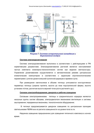 Консалтинговая группа «БизпланиКо» www.bizplan5.ru +7 (495) 65 18 95 info@bizplan5.ru
Система электродосвечивания
Система электродосвечивания выполнена в соответствии с действующими в РФ
нормативными документами. Электродосвечивание растений является неотъемлемой
частью комплекта инженерно-технологических систем при ведении светокультуры.
Управление досвечиванием осуществляется в автоматическом режиме центральным
климатическим компьютером в соответствии с заданными агротехнологическими
параметрами с учетом уровня внешней солнечной радиации и времени суток.
При размещении светильников в объеме теплицы учитываются конструктивные
параметры теплицы (ширина пролета, высота до низа подстропильной фермы, высота
установки лотков, расчетная высота верхней точки роста растений и др.)
Силовое электрооборудование, дежурное и рабочее освещение
Силовыми электроприемниками теплицы и соединительного коридора являются
насосные группы систем обогрева, электродвигатели механизмов вентиляции и системы
зашторивания, передвижные механизмы, технологическое оборудование.
В теплице предусматривается дежурное освещение по центральным проходам
светильниками ПВЛМ-хххх из расчета освещенности на уровне пола хх лк.
Наружное освещение предназначено для освещения тепличного комплекса в ночное
время.
Рисунок 7. Система испарительного охлаждения и
доувлажнения воздуха
 