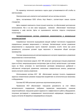 Консалтинговая группа «БизпланиКо» www.bizplan5.ru +7 (495) 65 18 95 info@bizplan5.ru
По периметру тепличного комплекса и вдоль дорог устанавливаются ж/б столбы со
светильниками.
Электрические щиты являются неотъемлемой частью системы контроля.
Щиты, поставляемые ООО «Итиль Агро Инвест», соответствуют самым строгим
стандартам.
Щиты содержат компоненты только лучшего качества, что обеспечивает долгосрочное
использование. Как и на всю свою продукцию, компания обеспечивает техническую
поддержку и шеф монтаж. Щиты из оцинкованного металла, покрыты огнеупорным
полиэстером.
Автоматизированная система управления микроклиматом и минеральным
питанием растений
Современные технологии выращивания овощей требуют постоянного поддержания
определенных режимов микроклимата в теплицах. Автоматизация систем управления
микроклиматом в защищенном грунте позволяет экономить хх-хх% тепла при росте
урожайности, улучшения условий труда персонала и повышении общей культуры
производства.
Система предназначена для автоматизированного контроля параметров и управления
микроклиматом в тепличном блоке.
Комплекс технических средств АСУ МК включает: центральную станцию управления
(одна на блок); микропроцессорные контроллеры (два на блок); метеостанцию с датчиками
(одна на блок); установки по приготовлению растворов минеральных удобрений с
собственной аппаратурой управления; аналоговые измерительные каналы; дискретные
каналы контроля; каналы управления.
Использование системы АСУ МК обеспечивает высокую точность поддержания
заданных климатических режимов посредством воздействия на исполнительные механизмы
и оборудование.
Система АСУ МК выполняет различные агротехнические расчеты.
Применение АСУ обеспечивает: повышение урожайности за счет гибкого
автоматического поддержания требуемых параметров микроклимата; снижение
энергопотребления; повышение уровня надежности и эффективности работы оборудования;
получение достоверной и своевременной технологической информации; определение и
выдачу сигналов об аварийных (предаварийных) ситуациях.
Рисунок 8. Система управления микроклиматом
 