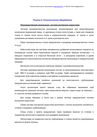 Консалтинговая группа «БизпланиКо» www.bizplan5.ru +7 (495) 65 18 95 info@bizplan5.ru
Производственная канализация, система внутренних водостоков
Система производственной канализации запроектирована для предотвращения
загрязнения окружающей среды от дренажных стоков после полива, а также для отведения
стоков от трапов после мытья полов в соединительном коридоре, от трапов в узлах
управления системами отопления и от трапа в растворном узле.
Сброс производственных стоков предусмотрен в резервуар производственных стоков
V=хх мх
.
Избыточная вода или растворы минеральных удобрений организованно отводятся по
полимерным лоткам через водосливные воронки в подземные сборные коллекторы – в
овощных отделениях и в открытый бетонный лоток – в рассадном отделении, и далее
сбрасываются в магистральный коллектор производственной канализации в соединительном
коридоре.
Бетонный лоток в рассадном отделении перекрыт оцинкованной решеткой.
Система производственной канализации состоит из канализационных пластмассовых
труб ПВХ К хх-хххмм и напорных труб ПВХ хх-хххмм. Трубы прокладываются подземно.
Соединение труб и фитингов клеевое и раструбное на резиновых манжетах.
Для предотвращения линейных удлинений на магистральных трубопроводах
предусмотрена установка муфт надвижных.
Уклон коллекторов принят равным х,ххх. Во избежание заиливания труб
рекомендуется промывка системы через водосливные воронки, подача воды на промывку –
от шлангов системы резервного полива.
Для отвода ливневых и талых вод с кровли теплицы предусмотрена система
внутренних водостоков.
Схема системы внутренних водостоков выполнена с учетом пропускной способности,
стояков и подземных трубопроводов.
Отвод стоков с кровли предусмотрен через приемные воронки по стоякам и
подземному коллектору в наружные сети дождевой канализации.
Прочистками на подвесном участке трубопровода и стояках являются водоприемные
воронки на кровле теплицы.
Рисунок 9. Технологическое оборудование
 