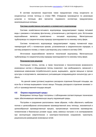 Консалтинговая группа «БизпланиКо» www.bizplan5.ru +7 (495) 65 18 95 info@bizplan5.ru
В системе внутренних водостоков также предусмотрен отвод конденсата из
конденсатных лотков теплицы в стояки ПВХ. Отведение производится по резиновым
шлангам в теплицах. Для прочистки подземного коллектора предусмотрены
канализационные колодцы.
Система хозяйственно-питьевого и поливочного водопровода
Система хозяйственно-питьевого водопровода предусматривает подвод питьевой
воды к раковине и питьевому фонтанчику, установленным у растворного узла. Источником
водоснабжения является хозяйственно - питьевой водопровод. Магистральные
трубопроводы по соединительному коридору прокладываются по нижнему поясу ферм.
Система поливочного водопровода предусматривает подвод поливочной воды
температурой ххºС к поливочным кранам, установленным в соединительном коридоре, в
систему резервного полива, а также к растворному узлу и емкости системы СИО.
Источником водоснабжения является технический водопровод. Магистральные
трубопроводы по соединительному коридору прокладываются по нижнему поясу ферм.
Планировочное решение
Конструкция теплиц, состав, а также технические и технологические возможности
инженерных систем и оборудования теплиц позволяют, при необходимости, связанной с
возможным изменением потребительского рынка, выращивать другие овощные и прочие
культуры в ассортименте, максимально учитывающим складывающуюся конъюнктуру цен и
сбыта.
На данной схеме (условно) выделено рассадное отделение большей площади, как
если бы в теплице выращивали только овощи. Площадь рассадного отделения занимает х-
хх% от производственной площади овощей.
4.6 Охрана окружающей среды
Возводимые теплицы будут построены с соблюдением соответствующих технических
норм, обеспечивающих максимальную защиту окружающей среды.
Постройки и сооружения расположены таким образом, чтобы обеспечить наиболее
полное и целесообразное использование производственной зоны теплицы, экономичный и
целесообразный производственный процесс, прогрессивную технологию производства;
гигиенические и безопасные условия труда; связь смежных построек и их кооперирование
при эксплуатации энергетических и санитарно-технических сооружений, транспорта,
рациональное размещение инженерных сетей.
 