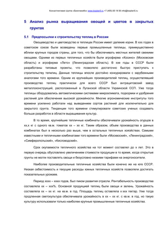 Консалтинговая группа «БизпланиКо» www.bizplan5.ru +7 (495) 65 18 95 info@bizplan5.ru
5 Анализ рынка выращивания овощей и цветов в закрытых
грунтах
5.1 Предпосылки к строительству теплиц в России
Овощеводство и цветоводство в теплицах России имеет далекие корни. В ххх годах в
советском союзе были возведены первые промышленные теплицы, преимущественно
вблизи крупных городов страны, для того, что бы обеспечивать местных жителей свежими
овощами. Одними из первых тепличных хозяйств были агрофирма «Косино» (Московская
область) и агрофирма «Лето» (Ленинградская область). В ххе годы в СССР были
разработаны типовые проекты, что позволяло достаточно быстро приступать к
строительству тепилиц. Данные теплицы впосле достойно конкурировали с зарубежными
аналогами того времени. Одним из крупнейших производителей теплиц, осуществлявший
производство теплиц практически для всего СССР был антрацитовский завод
металлоконструкций, расположенный в Луганской области Украинской ССП. Уже тогда
теплицы оборудовались автоматическими системами микроклимата, подкормки и удобрения
растений для обеспечения высокой урожайности. Многие агрономические инстритуты того
времени усиленно работали над выведением сортов растений для исключительно для
закрытого грунта. Тенденции того времени стимулировали советских ученых создавать
больше разработок в области выращивания культур.
В то время, крупнейшие тепличные комбинаты обеспечивали урожайность огурцов в
хх,х кг с одного кв.м. томатов хх – хх кг. Таким образом, объем производства в данных
комбинатах был в несколько раз выше, чем в остальных тепличных хоязйствах. Самыми
известными и тепличными комбинатами того времени были «Москвоский», «Ленинградский»,
«Симферопольский», «Кисловодский».
Срок окупаемости тепличного хозяйства на тот момент составлял до х лет. Это в
первую очередь обусловлено увеличением стоимости продукции в то время, когда открытые
грунты не могли поставлять овощи и безусловно низкими тарифами на энергоносители.
Наиболее производительные тепличные хозяйства были конечно же на юге СССР.
Низкая себестоимость и текущие расходы южных тепличных хозяйств позволяли достигать
показательных урожаев.
Период хххх – хххх годов, был пиком развития отрасли. Рентабельность производства
составляла хх – ххх%. Основной продукцией теплиц были овощи и зелень. Урожайность
составляла хх – хх кг. на кв.м. в год. Площадь теплиц оставляла х ххх гектар. Уже тогда
продленная светокультура обеспечивала урожайность в хх – хх кг. с кв.м. в год, но такую
культуру использовали только наиболее крупные промышленные тепличные хозяйства.
 