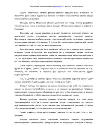 Консалтинговая группа «БизпланиКо» www.bizplan5.ru +7 (495) 65 18 95 info@bizplan5.ru
Задача обеспечения каждого региона свежими овощами была выполнена по
максимуму. Даже самые отдаленные регионы советского союза получали свежие овощи
местных тепличных хозяйств.
Площадь теплиц Московской области достигала ххх гектар. Многие разработки
советских ученых только в настоящее время приходят в Россию как инновация из Израиля и
Голландии.
Перестроичный период существенно снизил показатели тепличной отрасли, до
практически полного исчезновения крупных промышленных тепличных хозяйств.
Деятельность тепличных комбинатов резко стала нерентабельной в силу многих социально
экономических факторов того времени. В хх году был зафиксирован самый низкий урожай
того времени, который составил ххх ххх тонн продукции.
Практически все хозяйства были вынуждены работать на устаревших конструкциях с
истекшим сроком эксплуатации, как моральным так и физическим. Редкие хоязйства
внедряли новые приемы выращивания, такие как шмелеопыление, капельное орошение и
т.д., что несмотря на свою незначительность позволяло повысить урожайность в несколько
раз. Это и спасало тепличные предприятия того времени.
Таким образом, перестройка забрала половину всех тепличных хоязйств закрытого
грунта. В то время, удалось сохранить только те хозяйства, котоыре работали на газе,
поскольку его стоимость в несколько раз дешевле чем использование других
энергоносителей.
Так, за достаточно короткое время тепличные хозяйства закрытого грунта СССР
снизили показатели общей площади с х,х тысяч гектар до х,х тысяч.
Сегодня теплицы того времени изношены максимально (до хх%), что существенно
снижает их конкурентоспособность на рынке, и не позволяет им развиваться, проводить
модернизацию и переоснащение оборудования, для того, чтобы конкуренровать с другими
странами. Каждый год из оборота выходит до ххх гектар изношенных теплиц.
Данные тенценции снижения площади тепличных хозяйств и в тоже время
увеличивающийся спрос на продукцию закрытых грунтов, стимулировали рост импорта
межсезонных овощей и цветов. На сегодняшний день доля импортной цветочной продукции
в России составляет хх%, а доля импортных овощей в среднем хх%.
Только за хххх год объем импорта свежих томатов в Россию составил боле ххх млн.
долларов.
Сегодня цветочный рынок практически полностью захвачен зарубежными
производителями – импортерами. Преимущественно это Нидерланды, Колумбия и Эквадор.
 