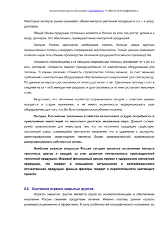 Консалтинговая группа «БизпланиКо» www.bizplan5.ru +7 (495) 65 18 95 info@bizplan5.ru
Некоторые эксперты рынка оценивают объем импорта цветочной продукции в х,х – х млрд.
долларов.
Общий объем продукции тепличных хозяйств в России за хххх год достиг уровня в х
млрд. долларов. Что обеспечено, преимущественно импортной продукцией.
Сегодня России критически необходимо строить больше новых крупных
промышленных теплиц и внедрять современные агротехнологии. Только данные изменения
позволят нарастить объемы производства тепличной продукции Российского производства.
Стоимость строительства х га овощной современной теплицы составляет от х до х,х
млн. долларов. Стоимость зависит преимущественно от комплектации оборудования для
теплицы. В южных регионах стоимость строительства теплиц меньше, за счет меньших
требований к комплектации оборудования обеспечивающего микроклимат для светокультур.
По данным экспертов срок окупаемости тепилц достигает х лет. Цветочные теплицы стоят в
снеднем на хх – хх% меньше чем овощные, и срок окупаемости по ним составляет максимум
х лет.
Безусловно, что тепличные хозяйства сохранившиеся сегодня с советских времен
находятся в стадии выживания, и не имеют возможности модернизировать свое
оборудование, для того, что бы быть конкурентоспособными на рынке.
Сегодня, Российские тепличные хозяйства испытывают острую потребность в
привлечении инвестиций по несколько десятков миллионов евро. Данный сегмент
рынка привлекателен для инвесторов тем, что на тепличную продукцию существует
постоянный спрос, сложившийся менталитет населения, что в сравнении с экспортно-
ориентированными инвестициями является более привлекательной возможностью
диверсифицировать собственные активы.
Наиболее важным вопросом России сегодня является вытеснение импорта
тепличных цветов и овощей, за счет развития отечественных производителей
тепличной продукции. Мировой финансовый кризис привел к удорожанию импортной
продукции, что говорит о повышении актуальности и востребованности
отечественной продукции. Данные факторы говорят о перспективности настоящего
проекта.
5.2 Состояние отрасли закрытых грунтов
Отрасль закрытых грунтов является одной из основопологающиих в обеспечении
населения России свежими продуктами питания. Именно поэтому данная отрасль
развивается динамично и эффективно. В силу особенностей географического положения, во
 