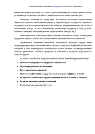 Консалтинговая группа «БизпланиКо» www.bizplan5.ru +7 (495) 65 18 95 info@bizplan5.ru
многих регионах РФ сложились достаточно суровые климатические условия, именно поэтому
развитие отрасли тепличного хозяйства наиболее актуально на сегодняшний день.
Тепличные хозяйства по всему миру все больше используют прогрессивные
технологии и способы выращивания культур в закрытом грунте. Государство стремиться
поддерживаться областными и федеральными целевыми программами инновации в области
выращивания культур, а также обеспечивает необходимую поддержку в виде дотаций,
снижения тарифов на энергообеспечения, предоставление субсидий и т.д.
Новые технологии позволяют развитым странам увеличивать объемы производимой
продукции в закрытых грунтах при общем снижении прощадей тепличных комплексов.
Общемировые тенденции увеличения популярности здорового образа жизни
стимулирует увеличение количества свежей овощной продукции в потребительской корзине
населения. В тоже время суровость климатических условий регионов России обуславливает
тендеции увеличения тепличной продукции по отношению к продукции, выращенных в
открытых грунтах.
На объемы потребления продукции закрытых грунтов влияют следующие факторы:
 Увеличение популярности здорового образа жизни;
 Улучшение уровня жизни населения;
 Места расположения региона;
 Увеличение количества государственных прогармм поддрежки отрасли;
 Исторически сложившегося уровня развития местных тепличных хозяйств;
 Развитие мировых торговых отношений;
 Особенностям национальной кухни;
 