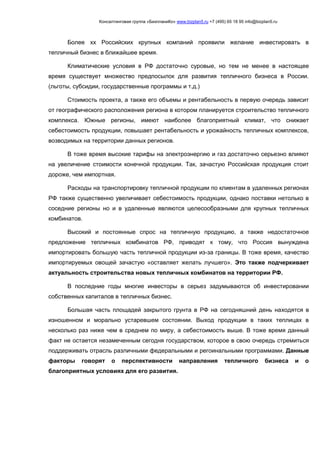 Консалтинговая группа «БизпланиКо» www.bizplan5.ru +7 (495) 65 18 95 info@bizplan5.ru
Более хх Российских крупных компаний проявили желание инвестировать в
тепличный бизнес в ближайшее время.
Климатические условия в РФ достаточно суровые, но тем не менее в настоящее
время существует множество предпосылок для развития тепличного бизнеса в России.
(льготы, субсидии, государственные программы и т.д.)
Стоимость проекта, а также его объемы и рентабельность в первую очередь зависит
от географического расположения региона в котором планируется строительство тепличного
комплекса. Южные регионы, имеют наиболее благоприятный климат, что снижает
себестоимость продукции, повышает рентабельность и урожайность тепличных комплексов,
возводимых на территории данных регионов.
В тоже время высокие тарифы на электроэнергию и газ достаточно серьезно влияют
на увеличение стоимости конечной продукции. Так, зачастую Российская продукция стоит
дороже, чем импортная.
Расходы на транспортировку тепличной продукции по клиентам в удаленных регионах
РФ также существенно увеличивает себестоимость продукции, однако поставки нетолько в
соседние регионы но и в удаленные являются целесообразными для крупных тепличных
комбинатов.
Высокий и постоянные спрос на тепличную продукцию, а также недостаточное
предложение тепличных комбинатов РФ, приводят к тому, что Россия вынуждена
импортировать большую часть тепличной продукции из-за границы. В тоже время, качество
импортируемых овощей зачастую «оставляет желать лучшего». Это также подчеркивает
актуальность строительства новых тепличных комбинатов на территории РФ.
В последние годы многие инвесторы в серьез задумываются об инвестировании
собственных капиталов в тепличных бизнес.
Большая часть площадей закрытого грунта в РФ на сегодняшний день находятся в
изношенном и морально устаревшем состоянии. Выход продукции в таких теплицах в
несколько раз ниже чем в среднем по миру, а себестоимость выше. В тоже время данный
факт не остается незамеченным сегодня государством, которое в свою очередь стремиться
поддерживать отрасль различными федеральными и регоинальными программами. Данные
факторы говорят о перспективности направления тепличного бизнеса и о
благоприятных условиях для его развития.
 