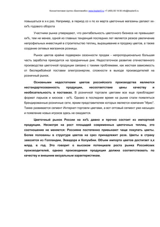 Консалтинговая группа «БизпланиКо» www.bizplan5.ru +7 (495) 65 18 95 info@bizplan5.ru
повышаться в х-х раз. Например, в период со х по хх марта цветочные магазины делают хх-
хх% годового оборота
Участники рынка утверждают, что рентабельность цветочного бизнеса не превышает
хх%, тем не менее, одной из главных тенденций последних лет является резкое увеличение
непрофильных инвестиций в строительство теплиц, выращивание и продажу цветов, а также
создание сетевых магазинов розницы.
Рынок цветов крайне подвержен сезонности продаж - непропорционально большая
часть заработка приходится на праздничные дни. Недостаточное развитие отечественного
производства цветочной продукции связано с такими проблемами, как жесткая зависимость
от бесперебойной поставки электроэнергии, сложности в выходе производителей на
розничный рынок.
Основными недостатками цветов российского производства являются
нестандартизованность продукции, несоответствие цены качеству и
необязательность в поставках. В розничной торговле цветами все еще преобладает
формат ларьков и киосков - хх%. Однако в последнее время на рынке стали появляться
брендированные розничные сети, ярким представителем которых является компания "Ирис".
Также развивается сегмент Интернет-торговли цветами, а вот оптовый сегмент уже насыщен
и появление новых игроков здесь не ожидается.
Цветочный рынок России на хх% давно и прочно состоит из импортной
продукции. Несмотря на рост площадей современных цветочных теплиц, это
соотношение не меняется: Россияне постепенно привыкают чаще покупать цветы.
Более половины в структуре цветов на срез принадлежит розе. Цветы в страну
завозятся из Голландии, Эквадора и Колумбии. Объем импорта цветов достигает х,х
млрд. в год. Это говорит о высоком потенциале роста рынка Российских
производителей, однако производимая продукция должна соответствовать по
качеству и внешним визуальным характеристикам.
 