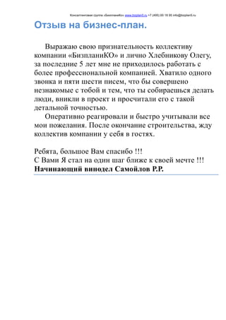 Консалтинговая группа «БизпланиКо» www.bizplan5.ru +7 (495) 65 18 95 info@bizplan5.ru
Отзыв на бизнес-план.
Выражаю свою признательность коллективу
компании «БизпланиКО» и лично Хлебникову Олегу,
за последние 5 лет мне не приходилось работать с
более профессиональной компанией. Хватило одного
звонка и пяти шести писем, что бы совершено
незнакомые с тобой и тем, что ты собираешься делать
люди, вникли в проект и просчитали его с такой
детальной точностью.
Оперативно реагировали и быстро учитывали все
мои пожелания. После окончание строительства, жду
коллектив компании у себя в гостях.
Ребята, большое Вам спасибо !!!
С Вами Я стал на один шаг ближе к своей мечте !!!
Начинающий винодел Самойлов Р.Р.
 
