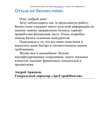 Консалтинговая группа «БизпланиКо» www.bizplan5.ru +7 (495) 65 18 95 info@bizplan5.ru
Отзыв на бизнес-план.
Олег, добрый день!
Хочу поблагодарить вас за проделанную работу.
Бизнес-план содержит много полезной информации по
нашему новому направлению бизнеса, хорошо
проработана финансовая часть. Очень подробно
описан бизнес основных конкурентов.
Порадовало и то, что все наши пожелания и
вносились вами быстро и соответствовали нашим
требованиям.
Желаю вам в дальнейшем больше
квалифицированных сотрудников, много лояльных
клиентов, высоких финансовых показателей и
процветания.
Андрей Аржанов,
Генеральный директор «АртСтройМонтаж»
 