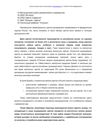 Консалтинговая группа «БизпланиКо» www.bizplan5.ru +7 (495) 65 18 95 info@bizplan5.ru
14.Мытищинский совхоз декоративного садоводства
15.ООО "Юг-Агро"
16.ООО "Цветы Удмуртии"
17.ЗАО "Пулково - Цветы"
18.Тепличный комбинат "Ступино"
Производство свежесрезанных цветов распределено неравномерно по федеральным
округам России. Так, около половины от всего объема цветов было срезано в теплицах
Центрального ФО.
Доля цветов отечественного производства на российском рынке, по оценкам
экспертов, составляет не более хх% и достигается лишь в праздники, когда спросом
пользуются любые цветы, особенно в весенний период, когда возрастает
популярность ромашек, гвоздик и проч. Такие предпочтения в спросе на импортные
цветы связаны с более высоким качеством импортных цветов. Технологии выращивания
цветов за границей позволяют продлить сроки их хранения, кроме того, при оформлении
букетов, по словам сотрудников дизайнерских компаний, проще иметь дело с
«кондиционным» товаром. В России процесс выращивания цветов более трудоемкий, что
значительно удорожает их. Себестоимость импортной продукции бывает в несколько раз
ниже себестоимости цветов российских производителей. Главным образом это достигается
при ввозе импортных цветов на территорию РФ путем обозначения их в таможенной
декларации под другим наименованием - зелень для букетов и т.п., что существенно снижает
величину налоговых платежей.
В целях борьбы с незаконным ввозом цветов в Россию приняты следующие меры:
• ужесточение требований к упаковке, объем зелени для букетов не должен
превышать хх% от общего количества цветов;
• установление единой ставки таможенной пошлины, как для цветов, так и для
растений для оформления букетов, в размере хх%.
Также немаловажным фактором недостаточного спроса на отечественные цветы
является ненадежность поставок от российских производителей, что в особенности связано
с временем года.
Таким образом, анализируя структуру производства можно сделать вывод, что
конкуренция в нише выращивания цветов находится на достаточно низком уровне
среди отечественных производителей. В тоже время каждой Российской компании,
которая выходит на рынок необходимо конкурировать с зарубежными поставщиками
по качеству и потребительским характеристикам цветов.
 