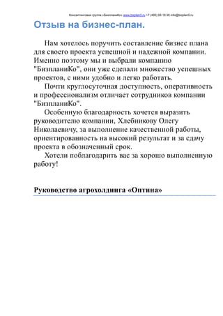 Консалтинговая группа «БизпланиКо» www.bizplan5.ru +7 (495) 65 18 95 info@bizplan5.ru
Отзыв на бизнес-план.
Нам хотелось поручить составление бизнес плана
для своего проекта успешной и надежной компании.
Именно поэтому мы и выбрали компанию
"БизпланиКо", они уже сделали множество успешных
проектов, с ними удобно и легко работать.
Почти круглосуточная доступность, оперативность
и профессионализм отличает сотрудников компании
"БизпланиКо".
Особенную благодарность хочется выразить
руководителю компании, Хлебникову Олегу
Николаевичу, за выполнение качественной работы,
ориентированность на высокий результат и за сдачу
проекта в обозначенный срок.
Хотели поблагодарить вас за хорошо выполненную
работу!
Руководство агрохолдинга «Оптина»
 