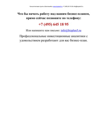 Консалтинговая группа «БизпланиКо» www.bizplan5.ru +7 (495) 65 18 95 info@bizplan5.ru
Что бы начать работу над вашим бизнес-планом,
прямо сейчас позвоните по телефону:
+7 (495) 645 18 95
Или напишите нам письмо: info@bizplan5.ru
Профессиональные инвестиционные аналитики с
удовольствием разработают для вас бизнес-план.
 