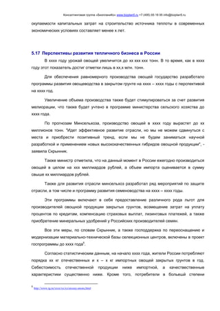 Консалтинговая группа «БизпланиКо» www.bizplan5.ru +7 (495) 65 18 95 info@bizplan5.ru
окупаемости капитальных затрат на строительство источника теплоты в современных
экономических условиях составляет менее х лет.
5.17 Перспективы развития тепличного бизнеса в России
В хххх году урожай овощей увеличится до хх ххх ххх тонн. В то время, как в хххх
году этот показатель достиг отметки лишь в хх,х млн. тонн.
Для обеспечения равномерного производства овощей государство разработало
программы развития овощеводства в закрытом грунте на хххх – хххх годы с перспективой
на хххх год.
Увеличение объема производства также будет стимулироваться за счет развития
мелиорации, что также будет учтено в программе министерства сельского хозяства до
хххх года.
По прогнозам Минсельхоза, производство овощей в хххх году вырастет до хх
миллионов тонн. "Идет эффективное развитие отрасли, но мы не можем сдвинуться с
места и приобрести позитивный тренд, если мы не будем заниматься научной
разработкой и применением новых высококачественных гибридов овощной продукции", -
заявила Скрынник.
Также министр отметила, что на данный момент в России ежегодно производиться
овощей в целом на ххх миллиардов рублей, а объем импорта оценивается в сумму
свыше хх миллиардов рублей.
Также для развития отрасли минсельхоз разработал ряд мероприятий по защите
отрасли, в том числе и программу развития семеноводства на хххх – хххх годы.
Эти программы включают в себя предоставление различного рода льгот для
производителей овощной продукции закрытых грунтов, возмещение затрат на уплату
процентов по кредитам, компенсацию страховых выплат, лизинговых платежей, а также
приобретение минеральных удобрений у Российских производителей семян.
Все эти меры, по словам Скрынник, а также господдержка по переоснащению и
модернизации материально-технической базы селекционных центров, включены в проект
госпрограммы до хххх года5
.
Согласно статистическим данным, на начало хххх года, жители России потребляют
порядка хх кг отечественных и х – х кг импортных овощей закрытых грунтов в год.
Себестоимость отечественной продукции ниже импортной, а качествественные
характеристики существенно ниже. Кроме того, потребители в больешй степени
5
http://www.rg.ru/хххх/хх/хх/urozay-anons.html
 