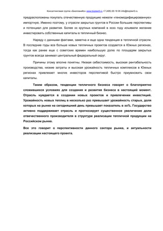 Консалтинговая группа «БизпланиКо» www.bizplan5.ru +7 (495) 65 18 95 info@bizplan5.ru
предрасположены покупать отечественную продукцию нежели «геномодифицированную»
импортную. Именно поэтому, у отрасли закрытых грунтов в России большие перспективы
и потенциал для развития. Более хх крупных компаний в хххх году изъявили желание
инвестировать собственные капиталы в тепличный бизнес.
Наряду с данными фактами, заметна и еще одна тенденция в тепличной отрасли.
В последние годы все больше новых тепличных проектов создается в Южных регионах,
тогда как ранее еще с советских времен наибольшую долю по площадям закрытых
грунтов всегда занимал центральный федеральный округ.
Причины этому вполне понятны. Низкая себестоимость, высокая рентабельность
производства, низкие затраты и высокая урожайность тепличных комплексов в Южных
регионах привлекает многих инвесторов перспективой быстро приумножить свои
капиталы.
Таким образом, тенденции тепличного бизнеса говорят о благоприятно
сложившихся условиях для создания и развития бизнеса в настоящий момент.
Отрасль нуждается в создании новых проектов и привлечении инвестиций.
Урожайность новых теплиц в несколько раз превышает урожайность старых, доля
которых на рынке на сегодняшний день превышает показатель в хх%. Государство
активно поддерживает отрасль и прогнозирует существенное увеличение доли
отвечественного производителя в структуре реализации тепличной продукции на
Российском рынке.
Все это говорит о перспективности данного сектора рынка, и актуальности
реализации настоящего проекта.
 
