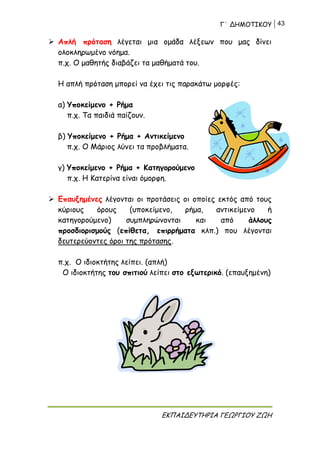 Γ΄ ΔΗΜΟΤΙΚΟΥ 43
ΕΚΠΑΙΔΕΥΤΗΡΙΑ ΓΕΩΡΓΙΟΥ ΖΩΗ
 Απλή πρόταση λέγεται μια ομάδα λέξεων που μας δίνει
ολοκληρωμένο νόημα.
π.χ. Ο μαθητής διαβάζει τα μαθήματά του.
Η απλή πρόταση μπορεί να έχει τις παρακάτω μορφές:
α) Υποκείμενο + Ρήμα
π.χ. Τα παιδιά παίζουν.
β) Υποκείμενο + Ρήμα + Αντικείμενο
π.χ. Ο Μάριος λύνει τα προβλήματα.
γ) Υποκείμενο + Ρήμα + Κατηγορούμενο
π.χ. Η Κατερίνα είναι όμορφη.
 Επαυξημένες λέγονται οι προτάσεις οι οποίες εκτός από τους
κύριους όρους (υποκείμενο, ρήμα, αντικείμενο ή
κατηγορούμενο) συμπληρώνονται και από άλλους
προσδιορισμούς (επίθετα, επιρρήματα κλπ.) που λέγονται
δευτερεύοντες όροι της πρότασης.
π.χ. Ο ιδιοκτήτης λείπει. (απλή)
Ο ιδιοκτήτης του σπιτιού λείπει στο εξωτερικό. (επαυξημένη)
 