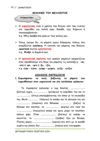 52 Γ΄ ΔΗΜΟΤΙΚΟΥ
ΕΚΠΑΙΔΕΥΤΗΡΙΑ ΓΕΩΡΓΙΟΥ ΖΩΗ
ΜΗΧΑΝΕΣ ΤΟΥ ΜΕΛΛΟΝΤΟΣ
 Ο παρατατικός είναι ο χρόνος που δείχνει κάτι που γινόταν
στο παρελθόν για πολλή ώρα, δηλαδή, είχε διάρκεια ή
επαναλαμβανόταν.
π.χ. Χθες έπαιζα όλη μέρα με τους φίλους μου.
 Όπως έχουμε δει, τα ρήματα έχουν διάφορους τύπους που
ονομάζονται εγκλίσεις. Η έγκλιση του ρήματος που δηλώνει
προσταγή λέγεται προστακτική.
π.χ. Φτιάξε το δωμάτιό σου.
 Η προστακτική αορίστου των ομαλών ρημάτων σχηματίζεται
όταν προσθέσουμε στο θέμα του ρήματος τις καταλήξεις -σε,
-στε ή –ψε, -ψτε ή –ξε, -ξτε.
π.χ. λύσε – λύστε, γράψε – γράψτε, τρέξε - τρέξτε
ΑΣΚΗΣΕΙΣ ΕΜΠΕΔΩΣΗΣ
1. Συμπληρώνω τα κενά, βάζοντας τα ρήματα των
παρενθέσεων στον παρατατικό και στο κατάλληλο πρόσωπο:
Το περασμένο καλοκαίρι ο κυρ Κώστας .........................
(ξυπνώ) νωρίς, ....................... (φτιάχνω) το καφεδάκι του και το
........................ (πίνω) απολαμβάνοντας τον κήπο με τα λουλούδια
του. Μετά .................. (παίρνω) το καλάμι και τα σύνεργά του και
....................... (πηγαίνω) στη θάλασσα. .................. (βάζω) το
δόλωμα στο αγκίστρι, το ........................ (ρίχνω) στο νερό και
.......................... (περιμένω) ακόμα και ώρες μέχρι να τσιμπήσει
κάποιο ψάρι. Όταν ......................... (βλέπω) το καλάμι να
κουνιέται, το .................................. (τραβώ) έξω με δύναμη.
Πολλές φορές ................................ (γυρνώ) στο σπίτι με το καλάθι
γεμάτο και άλλοτε δεν ........................ (πιάνω) ούτε ένα ψαράκι.
 