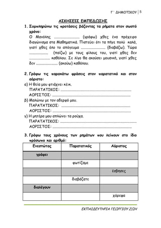 Γ΄ ΔΗΜΟΤΙΚΟΥ 5
ΕΚΠΑΙΔΕΥΤΗΡΙΑ ΓΕΩΡΓΙΟΥ ΖΩΗ
ΑΣΚΗΣΕΙΣ ΕΜΠΕΔΩΣΗΣ
1. Συμπληρώνω τις προτάσεις βάζοντας τα ρήματα στον σωστό
χρόνο:
Ο Μανόλης ........................... (γράφω) χθες ένα πρόχειρο
διαγώνισμα στα Μαθηματικά. Πιστεύει ότι τα πήγε πολύ καλά,
γιατί χθες όλο το απόγευμα .......................... (διαβάζω). Τώρα
.................... (παίζω) με τους φίλους του, γιατί χθες δεν
...................... καθόλου. Σε λίγο θα ακούσει μουσική, γιατί χθες
δεν ....................... (ακούω) καθόλου.
2. Γράφω τις παρακάτω φράσεις στον παρατατικό και στον
αόριστο:
α) Η θεία μου φτιάχνει κέικ.
ΠΑΡΑΤΑΤΙΚΟΣ: ...........................................................................
ΑΟΡΙΣΤΟΣ: ...................................................................................
β) Μαλώνω με τον αδερφό μου.
ΠΑΡΑΤΑΤΙΚΟΣ: .........................................................................
ΑΟΡΙΣΤΟΣ: ...................................................................................
γ) Η μητέρα μου απλώνει τα ρούχα.
ΠΑΡΑΤΑΤΙΚΟΣ: .................................................................................
ΑΟΡΙΣΤΟΣ: ....................................................................................
3. Γράφω τους χρόνους των ρημάτων που λείπουν στο ίδιο
πρόσωπο και αριθμό:
Ενεστώτας Παρατατικός Αόριστος
γράφει
φωτίζαμε
έσβησες
διαβάζατε
διαλέγουν
χόρεψα
 