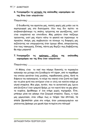 60 Γ΄ ΔΗΜΟΤΙΚΟΥ
ΕΚΠΑΙΔΕΥΤΗΡΙΑ ΓΕΩΡΓΙΟΥ ΖΩΗ
6. Υπογραμμίζω τις μετοχές της ακόλουθης παραγράφου και
της δίνω έναν πλαγιότιτλο:
Πλαγιότιτλος: ............................................................................................
Ο διευθυντής του σχολείου μας, πολλές φορές μάς μιλάει για τη
συμπεριφορά μας στα διαλείμματα. Λέει πως δεν πρέπει να
ανεβοκατεβαίνουμε τις σκάλες τρέχοντας και φωνάζοντας, γιατί
είναι ενοχλητικό και επικίνδυνο. Μας μαλώνει όταν παίζουμε
τρώγοντας, γιατί μας πέφτει κάτω το φαγητό και λερώνουμε το
προαύλιο. Ακόμη, μας συμβουλεύει να λύνουμε τις διαφορές μας
συζητώντας και υποχωρώντας όταν έχουμε άδικο, αποφεύγοντας
έτσι τους τσακωμούς. Επίσης, πάντα μας θυμίζει πως διαβάζοντας
θα πάμε μπροστά!
7. Υπογραμμίζω τις ομώνυμες λέξεις της ακόλουθης
παραγράφου και της δίνω έναν πλαγιότιτλο:
Πλαγιότιτλος: ............................................................................................
Η Μήλος είναι το νησί που πήγαμε διακοπές το περασμένο
καλοκαίρι και μείναμε στο ξενοδοχείο «Η λύρα», από το παράθυρο
του οποίου φαινόταν ένας μεγάλος, παραδοσιακός μύλος. Κατά τη
διάρκεια του καλοκαιριού, το κλίμα του νησιού είναι ζεστό και ξηρό
και τα μόνα φυτά που αντέχουν είναι οι ελιές και κανένα κλήμα με
γλυκά σταφύλια. Μια μέρα, λοιπόν, που το αυτοκίνητό μας έμεινε
από βενζίνη σ’ έναν ερημικό δρόμο, με τον καυτό ήλιο να μας ψήνει
τα κεφάλια, βρεθήκαμε σ’ ένα κτήμα χωρίς περίφραξη. Έτσι,
μπήκαμε μέσα και φάγαμε λίγα ζουμερά σταφύλια. Όμως, η τύχη
μας χαμογέλασε, όταν είδαμε πως οι τοίχοι του σπιτιού, το
οποίο βρισκόταν μέσα στο κτήμα, ήταν μισογκρεμισμένοι και
μπαίνοντας βρήκαμε μια χρυσή λίρα πεταμένη στο πάτωμα!
 