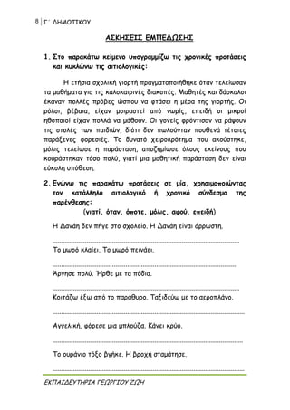 8 Γ΄ ΔΗΜΟΤΙΚΟΥ
ΕΚΠΑΙΔΕΥΤΗΡΙΑ ΓΕΩΡΓΙΟΥ ΖΩΗ
ΑΣΚΗΣΕΙΣ ΕΜΠΕΔΩΣΗΣ
1. Στο παρακάτω κείμενο υπογραμμίζω τις χρονικές προτάσεις
και κυκλώνω τις αιτιολογικές:
Η ετήσια σχολική γιορτή πραγματοποιήθηκε όταν τελείωσαν
τα μαθήματα για τις καλοκαιρινές διακοπές. Μαθητές και δάσκαλοι
έκαναν πολλές πρόβες ώσπου να φτάσει η μέρα της γιορτής. Οι
ρόλοι, βέβαια, είχαν μοιραστεί από νωρίς, επειδή οι μικροί
ηθοποιοί είχαν πολλά να μάθουν. Οι γονείς φρόντισαν να ράψουν
τις στολές των παιδιών, διότι δεν πωλούνταν πουθενά τέτοιες
παράξενες φορεσιές. Το δυνατό χειροκρότημα που ακούστηκε,
μόλις τελείωσε η παράσταση, αποζημίωσε όλους εκείνους που
κουράστηκαν τόσο πολύ, γιατί μια μαθητική παράσταση δεν είναι
εύκολη υπόθεση.
2. Ενώνω τις παρακάτω προτάσεις σε μία, χρησιμοποιώντας
τον κατάλληλο αιτιολογικό ή χρονικό σύνδεσμο της
παρένθεσης:
(γιατί, όταν, όποτε, μόλις, αφού, επειδή)
Η Δανάη δεν πήγε στο σχολείο. Η Δανάη είναι άρρωστη.
..............................................................................................................
Το μωρό κλαίει. Το μωρό πεινάει.
............................................................................................................
Άργησε πολύ. Ήρθε με τα πόδια.
..............................................................................................................
Κοιτάζω έξω από το παράθυρο. Ταξιδεύω με το αεροπλάνο.
.................................................................................................................
Αγγελική, φόρεσε μια μπλούζα. Κάνει κρύο.
................................................................................................................
Το ουράνιο τόξο βγήκε. Η βροχή σταμάτησε.
.................................................................................................................
 