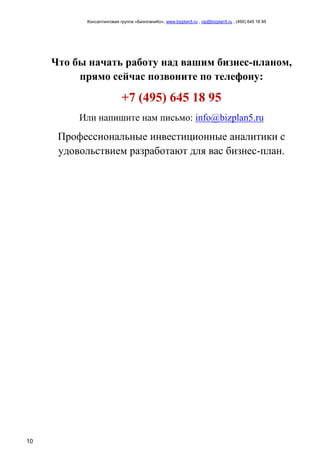 Консалтинговая группа «БизпланиКо», www.bizplan5.ru , vip@bizplan5.ru , (495) 645 18 95
10
Что бы начать работу над вашим бизнес-планом,
прямо сейчас позвоните по телефону:
+7 (495) 645 18 95
Или напишите нам письмо: info@bizplan5.ru
Профессиональные инвестиционные аналитики с
удовольствием разработают для вас бизнес-план.
 