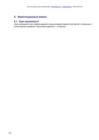 Консалтинговая группа «БизпланиКо», www.bizplan5.ru , vip@bizplan5.ru , (495) 645 18 95
112
6 Инвестиционный анализ
6.1 Срок окупаемости
Срок окупаемости при первом варианте схемы возврата кредита составляет хх месяцев, с
учетом дисконтирования. При втором варианте – хх месяца.
 