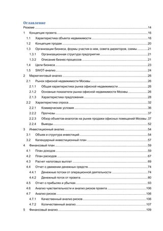 Оглавление
Резюме ....................................................................................................................................14
1 Концепция проекта...........................................................................................................16
1.1 Характеристика объекта недвижимости..................................................................16
1.2 Концепция продаж ....................................................................................................20
1.3 Организации бизнеса, формы участия в нем, совета директоров, схемы ............21
1.3.1 Организационная структура предприятия........................................................21
1.3.2 Описание бизнес-процессов .............................................................................21
1.4 Цели бизнеса ............................................................................................................23
1.5 SWOT-анализ............................................................................................................24
2 Маркетинговый анализ ....................................................................................................26
2.1 Рынок офисной недвижимости Москвы...................................................................26
2.1.1 Общая характеристика рынка офисной недвижимости...................................26
2.1.2 Основные показатели рынка офисной недвижимости Москвы .......................26
2.1.3 Характеристика предложения...........................................................................28
2.2 Характеристика спроса.............................................................................................32
2.2.1 Коммерческие условия......................................................................................36
2.2.2 Прогнозы ............................................................................................................37
2.2.3 Обзор объектов-аналогов на рынке продажи офисных помещений Москвы .37
2.2.4 Выводы...............................................................................................................52
3 Инвестиционный анализ..................................................................................................54
3.1 Объем и структура инвестиций................................................................................54
3.2 Календарный инвестиционный план .......................................................................57
4 Финансовый план.............................................................................................................59
4.1 План доходов............................................................................................................59
4.2 План расходов ..........................................................................................................67
4.3 Расчет налоговых выплат ........................................................................................69
4.4 Отчет о движении денежных средств......................................................................74
4.4.1 Денежные потоки от операционной деятельности ..........................................74
4.4.2 Денежный поток от проекта...............................................................................80
4.5 Отчет о прибылях и убытках ....................................................................................93
4.6 Анализ чувствительности и анализ рисков проекта .............................................106
4.7 Анализ рисков .........................................................................................................106
4.7.1 Качественный анализ рисков ..........................................................................106
4.7.2 Количественный анализ ..................................................................................107
5 Финансовый анализ .......................................................................................................109
 