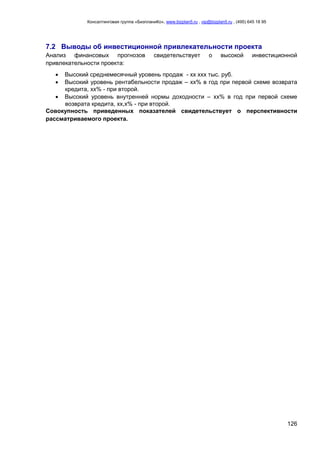 Консалтинговая группа «БизпланиКо», www.bizplan5.ru , vip@bizplan5.ru , (495) 645 18 95
126
7.2 Выводы об инвестиционной привлекательности проекта
Анализ финансовых прогнозов свидетельствует о высокой инвестиционной
привлекательности проекта:
 Высокий среднемесячный уровень продаж - хх ххх тыс. руб.
 Высокий уровень рентабельности продаж – хх% в год при первой схеме возврата
кредита, хх% - при второй.
 Высокий уровень внутренней нормы доходности – хх% в год при первой схеме
возврата кредита, хх,х% - при второй.
Совокупность приведенных показателей свидетельствует о перспективности
рассматриваемого проекта.
 