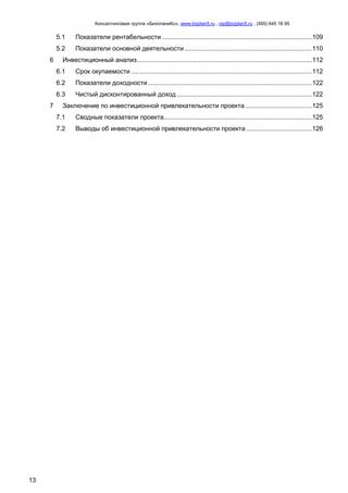 Консалтинговая группа «БизпланиКо», www.bizplan5.ru , vip@bizplan5.ru , (495) 645 18 95
13
5.1 Показатели рентабельности ..................................................................................109
5.2 Показатели основной деятельности......................................................................110
6 Инвестиционный анализ................................................................................................112
6.1 Срок окупаемости ...................................................................................................112
6.2 Показатели доходности..........................................................................................122
6.3 Чистый дисконтированный доход ..........................................................................122
7 Заключение по инвестиционной привлекательности проекта.....................................125
7.1 Сводные показатели проекта.................................................................................125
7.2 Выводы об инвестиционной привлекательности проекта ....................................126
 