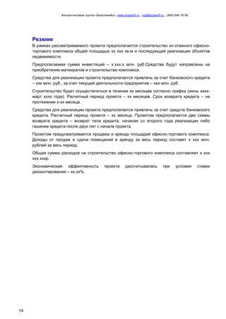 Консалтинговая группа «БизпланиКо», www.bizplan5.ru , vip@bizplan5.ru , (495) 645 18 95
14
Резюме
В рамках рассматриваемого проекта предполагается строительство хх-этажного офисно-
торгового комплекса общей площадью хх ххх кв.м и последующей реализации объектов
недвижимости.
Предполагаемая сумма инвестиций – х ххх,х млн. руб.Средства будут направлены на
приобретение матеиралов и строительство комплекса.
Средства для реализации проекта предполагается привлечь за счет банковского кредита
– ххх млн. руб., за счет текущей деятельности предприятия – ххх млн. руб.
Строительство будет осуществляться в течение хх месяцев согласно графка (июнь хххх-
март хххх года). Расчетный период проекта – хх месяцев. Срок возврата кредита – на
протяжении х-хх месяца.
Средства для реализации проекта предполагается привлечь за счет средств банковского
кредита. Расчетный период проекта – хх месяца. Проектом предполагается две схемы
возврата кредита – возврат тела кредита, начиная со второго года реализации либо
гашение кредита после двух лет с начала проекта.
Проектом предусматривается продажа и аренда площадей офисно-торгового комплекса.
Доходы от продаж и сдачи помещений в аренду за весь период составят х ххх млн.
рублей за весь период.
Общая сумма расходов на строительство офисно-торгового комплекса составляет х ххх
ххх хххр.
Экономическая эффективность проекта рассчитывалась при условии ставки
дисконтирования – хх,хх%.
 