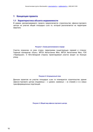 Консалтинговая группа «БизпланиКо», www.bizplan5.ru , vip@bizplan5.ru , (495) 645 18 95
16
1 Концепция проекта
1.1 Характеристика объекта недвижимости
В рамках рассматриваемого проекта предполагается строительство офисно-торгового
центра на участке общей площадью х,ххх га, который располагается на территории
квартала.
Рисунок 1. Схема расположения в городе
Участок ограничен со всех сторон территриями существующих гаражей и стоянок:
Гараный кооператив «Руль», МГСА Автостоянка №хх, МГСА Автостоянка №хх, ГСК
«Черемушки». С Юго-Западной стороны проектируемый участок входит на Хххскую
улицу.
Рисунок 2. Ситуационный план
Данным проектом на участке площадью х,ххх га планируется строительство здания
офисно-торгового центра (подземных – х уровня, наземных – хх этажей) и х-х новых
трансформационных подстанций.
Рисунок 3. Общий вид офисно-торгового центра
 
