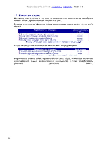 Консалтинговая группа «БизпланиКо», www.bizplan5.ru , vip@bizplan5.ru , (495) 645 18 95
20
1.2 Концепция продаж
Для привлечения клиентов, в том числе на начальном этапе строительства, разработана
система оплаты, предполагающая специальные цены.
В период строительства офисные и коммерческие площади предлагаются к покупке с хх%
скидкой.
Характеристика площадей Цена реализации,
руб./кв.м
Офисные площади, в период строительства ххх ххх
Коммерческие площади, в период строительства ххх ххх
Офисные площади, после сдачи объекта ххх ххх
Ккоммерческие площади, после сдачи объекта ххх ххх
Таблица 4. Стоимость х кв.м в зависимости от этапа строительства, руб.
Скидки на аренду офисных площадей и машиномест не предусмотрены.
Характеристика площадей Цена аренды
Стоимость аренды офисных площадей, руб./кв.м/год хх ххх
Стоимость аренды машиноместа, руб./м.м./месяц х ххх
Таблица 5. Стоимость аренды офисных площадей и машиномест
Разработанная система оплаты (привлекательные цены, скидки, возможность поэтапного
инвестирования) создает дополнительные преимущества и будет способствовать
успешной реализации проекта.
 