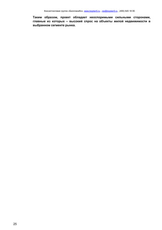 Консалтинговая группа «БизпланиКо», www.bizplan5.ru , vip@bizplan5.ru , (495) 645 18 95
25
Таким образом, проект обладает неоспоримыми сильными сторонами,
главные из которых – высокий спрос на объекты жилой недвижимости в
выбранном сегменте рынка.
 