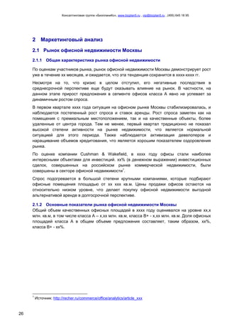 Консалтинговая группа «БизпланиКо», www.bizplan5.ru , vip@bizplan5.ru , (495) 645 18 95
26
2 Маркетинговый анализ
2.1 Рынок офисной недвижимости Москвы
2.1.1 Общая характеристика рынка офисной недвижимости
«Рынок офисных помещений
По оценкам участников рынка, рынок офисной недвижимости Москвы демонстрирует рост
уже в течение хх месяцев, и ожидается, что эта тенденция сохранится в хххх-хххх гг.
Несмотря на то, что кризис в целом отступил, его негативные последствия в
среднесрочной перспективе еще будут оказывать влияние на рынок. В частности, на
данном этапе прирост предложения в сегменте офисов класса А явно не успевает за
динамичным ростом спроса.
В первом квартале хххх года ситуация на офисном рынке Москвы стабилизировалась, и
наблюдается постепенный рост спроса и ставок аренды. Рост спроса заметен как на
помещения с премиальным местоположением, так и на качественные объекты, более
удаленные от центра города. Тем не менее, первый квартал традиционно не показал
высокой степени активности на рынке недвижимости, что является нормальной
ситуацией для этого периода. Также наблюдается активизация девелоперов и
наращивание объемов кредитования, что является хорошим показателем оздоровления
рынка.
По оценке компании Cushman & Wakefield, в хххх году офисы стали наиболее
интересными объектами для инвестиций. хх% (в денежном выражении) инвестиционных
сделок, совершенных на российском рынке коммерческой недвижимости, были
совершены в секторе офисной недвижимости1
.
Спрос подогревается в большой степени крупными компаниями, которые подбирают
офисные помещения площадью от хх ххх кв.м. Цены продажи офисов остаются на
относительно низком уровне, что делает покупку офисной недвижимости выгодной
альтернативой аренде в долгосрочной перспективе.
2.1.2 Основные показатели рынка офисной недвижимости Москвы
Общий объем качественных офисных площадей в хххх году оценивался на уровне хх,х
млн. кв.м, в том числе класса А – х,хх млн. кв.м, класса В+ - х,хх млн. кв.м. Доля офисных
площадей класса А в общем объеме предложения составляет, таким образом, хх%,
класса В+ - хх%.
1
Источник: http://recher.ru/commerce/office/analytics/article_ххх
 