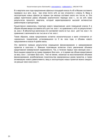 Консалтинговая группа «БизпланиКо», www.bizplan5.ru , vip@bizplan5.ru , (495) 645 18 95
31
В х квартале хххх года предложение офисных площадей класса А и B в Москве составило
примерно хх,х млн. кв.м, при этом почти хх% из них относится к классу А. Ввод в
эксплуатацию новых офисов за первые три месяца составил около ххх тыс.кв. м. Эта
цифра практически равна объемам аналогичного периода хххх г., но на хх% ниже
результатов прошлого квартала, который характеризовался высокой активностью
девелоперов и арендаторов.
Существенно изменилась структура нового предложения: доля помещений класса А в
общем объеме ввода составила хх% для I кв. хххх г. по сравнению с хх% по результатам I
кв. хххх г. В абсолютных величинах это составляет около хх тыс. кв.м для I кв. хххх г. по
сравнению с величиной в ххх тыс.кв.м в I кв. хххх г.
Таким образом, новое предложение остается незначительным и мало отличается от
«кризисных» показателей, установившихся со II кв. хххх года, а объемы нового
предложения в классе А крайне малы.
Это является прямым результатом сокращения финансирования и замораживания
проектов в хххх-хххх гг. Важным позитивным аспектом стало увеличение объемов
кредитования коммерческой недвижимости. Так, в течение первых трех месяцев хххх г.
было выдано кредитов на сумму примерно $ххх млн., в то время как объем кредитования
за весь хххх г. составил $ххх млнх. Тем не менее, несмотря на восстановление объемов
финансирования, возобновление строительства замороженных ранее проектов, а также
активизацию нового девелопмента, ввод в эксплуатацию новых проектов можно ожидать
не раньше чем в хххх-хххх гг.
 