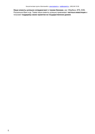 Консалтинговая группа «БизпланиКо», www.bizplan5.ru , vip@bizplan5.ru , (495) 645 18 95
5
Наши клиенты успешно сотрудничают с такими банками, как: Сбербанк, ВТБ, ВЭБ,
Россельхоз банк и др. Также наши клиенты успешно привлекают частные инвестиции и
получают поддержку своих проектов на государственном уровне.
 